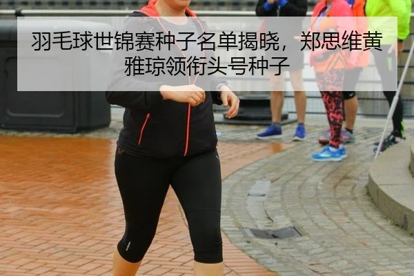 羽毛球世锦赛种子名单揭晓，郑思维黄雅琼领衔头号种子