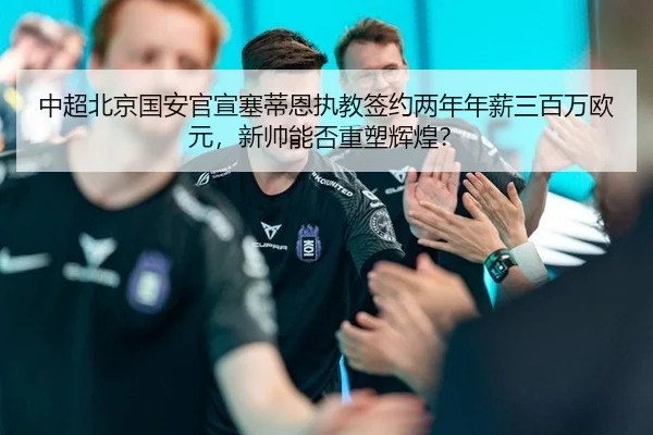 中超北京国安官宣塞蒂恩执教签约两年年薪三百万欧元，新帅能否重塑辉煌？