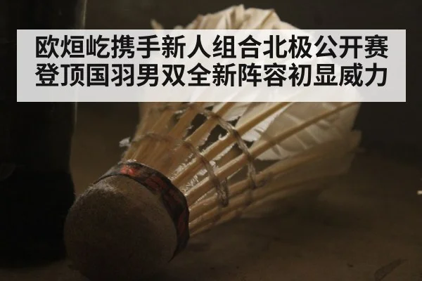 欧烜屹携手新人组合北极公开赛登顶国羽男双全新阵容初显威力